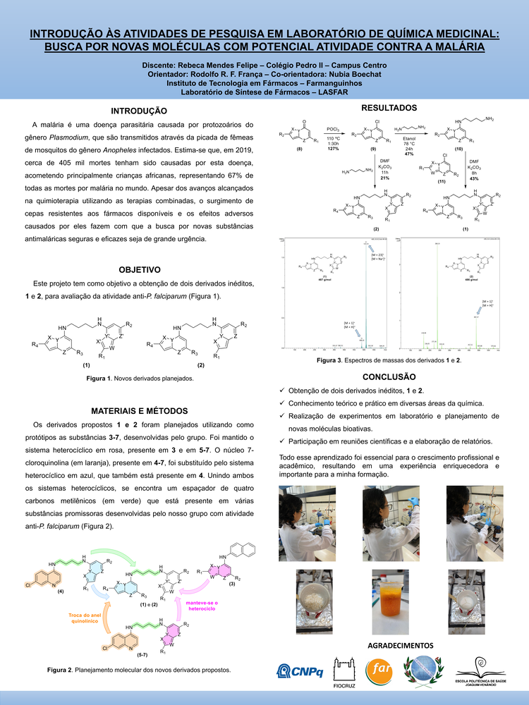 Pôster apresentado pela estudante Rebeca Mendes Felipe sob orientação do pesquisador Rodolfo R. F. França e coorientação da pesquisadora Nubia Boechat: Introdução às atividades de pesquisa em laboratório de química medicinal: busca por novas moléculas com potencial atividade contra a malária.
